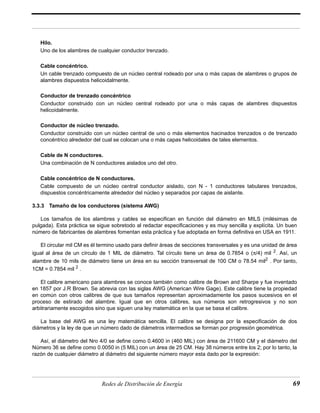 Hilo. 
Uno de los alambres de cualquier conductor trenzado. 
Cable concéntrico. 
Un cable trenzado compuesto de un núcleo central rodeado por una o más capas de alambres o grupos de 
alambres dispuestos helicoidalmente. 
Conductor de trenzado concéntrico 
Conductor construido con un núcleo central rodeado por una o más capas de alambres dispuestos 
helicoidalmente. 
Conductor de núcleo trenzado. 
Conductor construido con un núcleo central de uno o más elementos hacinados trenzados o de trenzado 
concéntrico alrededor del cual se colocan una o más capas helicoidales de tales elementos. 
Cable de N conductores. 
Una combinación de N conductores aislados uno del otro. 
Cable concéntrico de N conductores. 
Cable compuesto de un núcleo central conductor aislado, con N - 1 conductores tabulares trenzados, 
dispuestos concéntricamente alrededor del núcleo y separados por capas de aislante. 
3.3.3 Tamaño de los conductores (sistema AWG) 
Los tamaños de los alambres y cables se especifican en función del diámetro en MILS (milésimas de 
pulgada). Esta práctica se sigue sobretodo al redactar especificaciones y es muy sencilla y explícita. Un buen 
número de fabricantes de alambres fomentan esta práctica y fue adoptada en forma definitiva en USA en 1911. 
El circular mil CM es él termino usado para definir áreas de secciones transversales y es una unidad de área 
igual al área de un círculo de 1 MIL de diámetro. Tal círculo tiene un área de 0.7854 o (π/4) mil 2. Así, un 
alambre de 10 mils de diámetro tiene un área en su sección transversal de 100 CM o 78.54 mil2 . Por tanto, 
1CM = 0.7854 mil 2 . 
El calibre americano para alambres se conoce también como calibre de Brown and Sharpe y fue inventado 
en 1857 por J.R Brown. Se abrevia con las siglas AWG (American Wire Gage). Este calibre tiene la propiedad 
en común con otros calibres de que sus tamaños representan aproximadamente los pasos sucesivos en el 
proceso de estirado del alambre. Igual que en otros calibres, sus números son retrogresivos y no son 
arbitrariamente escogidos sino que siguen una ley matemática en la que se basa el calibre. 
La base del AWG es una ley matemática sencilla. El calibre se designa por la especificación de dos 
diámetros y la ley de que un número dado de diámetros intermedios se forman por progresión geométrica. 
Así, el diámetro del Nro 4/0 se define como 0.4600 in (460 MIL) con área de 211600 CM y el diámetro del 
Número 36 se define como 0.0050 in (5 MIL) con un área de 25 CM. Hay 38 números entre los 2; por lo tanto, la 
razón de cualquier diámetro al diámetro del siguiente número mayor esta dado por la expresión: 
Redes de Distribución de Energía 69 
 