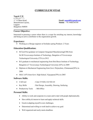 CURRICULUM VITAE
Nagesh N M
# 75/5,11th Cross
,
1st
‘A’Main Road, Email: nagu405@gmail.com
Muneshwara Layout, Mobile - +91 9900194799
Laggere
Bangalore-560058
__________________________________________________________________________
Career Objective:
Interested in pursuing a career where there is a scope for enriching my interest, knowledge
and being an active contributor to the organization growth.
Experience:
• Working as a Design engineer at Srichakra spring Products -2 Years
Education Qualification:
• M.Tech Post graduate in Computer Integrated Manufacturing(CIM) from
Sir.M.Visvesvaraya Institute of Technology, Bangalore of Visvesvaraya
Technological University (72%) in 2012
• B.E graduate in mechanical engineering from Don Bosco Institute of Technology,
Bangalore of Visvesvaraya Technological University (65%) in 2009
• Diploma in Mechanical Engineering from Govt. Polytechnic, Chintamani(58%) in
2006
• SSLC (10th
) from Govt. High School, Vijayapura(70%) in 2003
Software Skills:
• CAD tool : Catia V5 R20, UG NX 8.0
• Key Skills : Part Design, Assembly, Drawing, Surfacing.
• Productivity Tools : MS Office
Personal Skills:
• Ability to work and cooperate in a team and to deal with people diplomatically.
• Have ability & interest to learn and apply technical skills.
• Good at adapting myself to new challenges.
• Determined and willing to work hard to achieve my goal.
• Well organized and easily meets deadlines
 