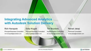 Join the conversation #AU2015
Integrating Advanced Analytics
with Autodesk Solution Delivery
Rich Hanapole
Principal Business Consultant
Tim Bourdois
Implementation Consultant
Renad Jabaji
Technical Consultant
Eddy Krygiel
Principal Business Consultant
rich.hanapole@autodesk.com tim.bourdois@autodesk.com renad.jabaji@autodesk.comeddy.krygiel@autodesk.com
 