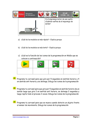 ROBOTICOLEGO@HOTMAIL.COM Página 2
B
Si el engranaje motor da una vuelta
¿Cuántas vueltas da el engranaje de
salida?
a) ¿Cuál de los modelos es más rápido? – Explica porque
b) ¿Cuál de los modelos es más lenta? – Explica porque
c) ¿Cuál es la función de los iconos de la programación en WeDo que se
colocan a continuación?
Programa tu carrusel para que gire por 5 segundos en sentido horario y 4
en sentido anti horario y se detenga. Dibuja los iconos de la programación
Programa tu carrusel para que gire por 5 segundos en sentido horario da un
sonido luego que gire 2 en sentido anti horario, se detenga 2 segundos y
luego repita todo el proceso 3 veces. Dibuja los iconos de la programación
Programa tu carrusel para que se mueva cuando detecte un objeto frente
al sensor de movimiento. Dibuja los iconos de la programación