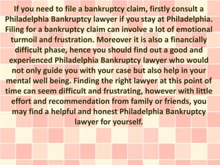 If you need to file a bankruptcy claim, firstly consult a
Philadelphia Bankruptcy lawyer if you stay at Philadelphia.
Filing for a bankruptcy claim can involve a lot of emotional
  turmoil and frustration. Moreover it is also a financially
    difficult phase, hence you should find out a good and
 experienced Philadelphia Bankruptcy lawyer who would
  not only guide you with your case but also help in your
mental well being. Finding the right lawyer at this point of
time can seem difficult and frustrating, however with little
  effort and recommendation from family or friends, you
  may find a helpful and honest Philadelphia Bankruptcy
                      lawyer for yourself.
 