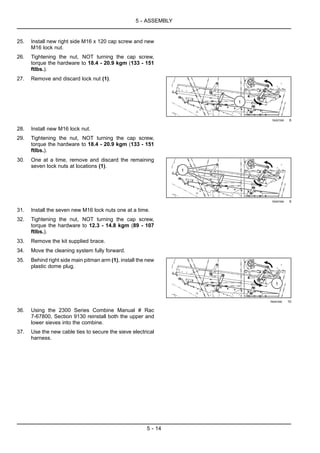 5 - ASSEMBLY
25. Install new right side M16 x 120 cap screw and new
M16 lock nut.
26. Tightening the nut, NOT turning the cap screw,
torque the hardware to 18.4 - 20.9 kgm (133 - 151
ftlbs.).
27. Remove and discard lock nut (1).
76097290 8
28. Install new M16 lock nut.
29. Tightening the nut, NOT turning the cap screw,
torque the hardware to 18.4 - 20.9 kgm (133 - 151
ftlbs.).
30. One at a time, remove and discard the remaining
seven lock nuts at locations (1).
76097290 9
31. Install the seven new M16 lock nuts one at a time.
32. Tightening the nut, NOT turning the cap screw,
torque the hardware to 12.3 - 14.8 kgm (89 - 107
ftlbs.).
33. Remove the kit supplied brace.
34. Move the cleaning system fully forward.
35. Behind right side main pitman arm (1), install the new
plastic dome plug.
76097290 10
36. Using the 2300 Series Combine Manual # Rac
7-67800, Section 9130 reinstall both the upper and
lower sieves into the combine.
37. Use the new cable ties to secure the sieve electrical
harness.
5 - 14
 