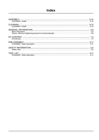 Index
ASSEMBLY.................................................................................... 5-12
CLEANING - Install . . . . . . . . . . . . . . . . . . . . . . . . . . . . . . . . . . . . . . . . . . . . . . . . . . . . . . . . . . . . . . . . . . . . . . . . . . . . 5-12
CLEANING .................................................................................... 5-12
CLEANING - Install . . . . . . . . . . . . . . . . . . . . . . . . . . . . . . . . . . . . . . . . . . . . . . . . . . . . . . . . . . . . . . . . . . . . . . . . . . . . 5-12
GENERAL INFORMATION..................................................................... 3-5
Basic instructions . . . . . . . . . . . . . . . . . . . . . . . . . . . . . . . . . . . . . . . . . . . . . . . . . . . . . . . . . . . . . . . . . . . . . . . . . . . . . . . 3-5
Torque - Minimum tightening torques for normal assembly . . . . . . . . . . . . . . . . . . . . . . . . . . . . . . . . . . . . . . . . . . . 3-6
KIT CONTENT ................................................................................. 1-3
Kit overview. . . . . . . . . . . . . . . . . . . . . . . . . . . . . . . . . . . . . . . . . . . . . . . . . . . . . . . . . . . . . . . . . . . . . . . . . . . . . . . . . . . . 1-3
PRE-ASSEMBLY .............................................................................. 4-11
CLEANING - Static description . . . . . . . . . . . . . . . . . . . . . . . . . . . . . . . . . . . . . . . . . . . . . . . . . . . . . . . . . . . . . . . . . . 4-11
SAFETY INFORMATION ....................................................................... 2-4
Safety rules . . . . . . . . . . . . . . . . . . . . . . . . . . . . . . . . . . . . . . . . . . . . . . . . . . . . . . . . . . . . . . . . . . . . . . . . . . . . . . . . . . . . 2-4
TOOL LIST .................................................................................... 4-11
CLEANING - Static description . . . . . . . . . . . . . . . . . . . . . . . . . . . . . . . . . . . . . . . . . . . . . . . . . . . . . . . . . . . . . . . . . . 4-11
 