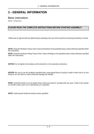 3 - GENERAL INFORMATION
3 - GENERAL INFORMATION
Basic instructions
[Models - Configurations]
PLEASE READ THE COMPLETE INSTRUCTIONS BEFORE STARTING ASSEMBLY!
References to right and left are determined by standing at the rear of the machine and facing the direction of travel.
NOTE: Using the Hardware Torque Chart, torque all hardware to the specified torque unless otherwise specified within
the instructions.
NOTE: Using the Hydraulic Fitting Torque Chart, torque all fittings to the specified torque unless otherwise specified
within the instructions.
NOTICE: Do not tighten the hardware until instructed to in the assembly instructions.
NOTICE: Be sure to use the hardware specified when using tapped holes as trying to install a metric bolt in an inch
thread or an inch bolt in a metric thread will damage the threads.
NOTE: Install flat washers over all slotted holes unless truss-head or carriage bolts are used. Install a lock washer
on all bolts unless a jam nut or self-locking nut is specified.
NOTE: Install special hardened washers where specified.
3 - 5
 