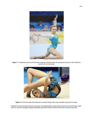 117




  Rajah 7.1: Pergerakan gimrama berkordinasi tinggi dan bersifat estetik dan pergerakan gimrama mesti dilakukan
                                         secara licin dan berterusan




       Rajah 7.2: Gimrama juga boleh dilakukan samaada dengan atau tanpa peralatan yang kecil di tangan

Pergerakan asas gimnastik berirama di percayai mula diperkenalkan sejak seabad yang lalu di benua Eropah. Pada
masa itu, gimrama dianggap sebagai pergerakan gimnastik artistik dan tidak mempunyai undang-undang dan
 