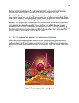 118


peraturan yang piawai. Pengasas sukan gimrama adalah seorang pensyarah berbangsa Swis, iaitu Jacques
Dalcroze. Dalcroze yang telah membuka dua buah maktab perguruan di Switzerland dan Jerman. Beliau telah
memperkenalkan latihan pergerakan gimrama kepada penuntut-penuntutnya dalam abad ke-19.

Di awal tahun ke 20 terdapat dua orang tokoh gimrama dari negara Jerman yang memberi sumbangan yang besar
dalam sukan ini. Rudolph Bode (1881-1970) dan Hernrich Medau (1890-1974) telah memulakan sekolah gimrama
mereka sendiri. Mereka juga telah memperkenalkan perkaitan di antara aktiviti tarian dan gimnastik dengan iringan
muzik. Medau memperkenalkan peralatan bola, gelung dan belantan untuk sukan gimram.

Pada tahun 1962 oleh Persekutuan Gimnastik Antarabangsa telah mengiktiraf Gimnastik berirama moden sebagai
suatu sukan tersendiri. Pertandingan di peringkat gimrama peringkat antarabangsa yang pertama ialah Kejohanan
gimrama sedunia yang berlangsung di Budapest, Hungary pada tahun 1963. Sejak itu, kejohanan ini menjadi
kalender tetap persatuan dengan di pertandingkan setiap dua tahun sekali. Selain itu, beberapa pertandingan di
peringkat antarabangsa yang lain seperti Kejohanan Eropah (European Championship) dan Kejohanan Empat Benua
(Four Continents Championship) telah dimulakan pada tahun 1978. Sukan gimrama telah di pertandingkan buat
pertama kali di Sukan Olimpik 1984 di Los Angeles, Amerika Syarikat.




7.2 KEPERLUAN ALATAN ASAS UNTUK MEMULAKAN GIMRAMA

Dalam sukan gimrama peralatan merupakan keperluan yang asas. Gimnas biasanya akan memulakan latihan
dengan lima peralatan yang telah diiktiraf oleh Persekutuan Gimnastik Antarabangsa (FIG) iaitu bola, tali, reben,
gelung dan belantan. Namun bagi pertunjukan atau persembahan gimnastik peralatan-peralatan lain seperti skarf,
bendera atau kayu boleh digunakan. Dalam pertunjukan atau persembahan, penggunaan peralatan adalah mengikut
pilihan.




                              Rajah 7.3: Peralatan digunakan dalam sukan gimrama
 