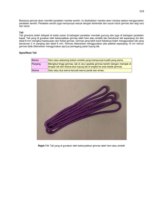 119


Biasanya gimnas akan memiliki peralatan mereka sendiri, ini disebabkan mereka akan merasa selesa menggunakan
peralatan sendiri. Peralatan sendiri juga mempunyai sesuai dengan kehendak dan susuk tubuh gimnas dari segi saiz
dan berat.

Tali
Tali gimrama boleh didapati di kedai sukan di bahagian peralatan mendaki gunung dan juga di bahagian peralatan
kapal. Tali yang di gunakan oleh kebanyakkan gimnas ialah hem atau sintetik dan berukuran tali sepanjang 3m dan
tebal 8 mm mengikut kesesuaian dan fizikal gimnas. Gimnas yang lebih kecil fizikalnya boleh menggunakan tali yang
berukuran 2 m panjang dan tebal 6 mm. Gimnas dibenarkan menggunakan pita pelekat sepanjang 10 cm namun
gimnas tidak dibenarkan menggunakan apa jua pemegang pada hujung tali.

Spesifikasi Tali


           Bahan            Hem atau sebarang bahan sintetik yang mempunyai kualiti yang sama.
           Panjang          Mengikut tinggi gimnas, tali di ukur apabila gimnas berdiri dengan memijak di
                            tengah tali dan kedua-dua hujung tali di angkat ke aras ketiak gimnas.
           Warna            Satu atau dua warna kecuali warna perak dan emas.




                   Rajah 7.4: Tali yang di gunakan oleh kebanyakkan gimnas ialah hem atau sintetik
 