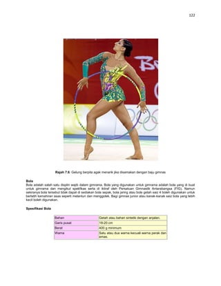 122




                    Rajah 7.6: Gelung berpita agak menarik jika disamakan dengan baju gimnas

Bola
Bola adalah salah satu displin wajib dalam gimrama. Bola yang digunakan untuk gimrama adalah bola yang di buat
untuk gimrama dan mengikut spekfikas serta di iktiraf oleh Persatuan Gimnastik Antarabangsa (FIG). Namun
sekiranya bola tersebut tidak dapat di sediakan bola sepak, bola jaring atau bola getah saiz 4 boleh digunakan untuk
berlatih kemahiran asas seperti melantun dan menggolek. Bagi gimnas junior atau kanak-kanak saiz bola yang lebih
kecil boleh digunakan.

Spesifikasi Bola

                   Bahan                          Getah atau bahan sintetik dengan anjalan.
                   Garis pusat                    18-20 cm
                   Berat                          400 g minimum
                   Warna                          Satu atau dua warna kecuali warna perak dan
                                                  emas.
 