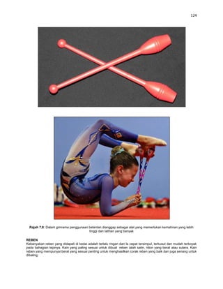 124




  Rajah 7.8: Dalam gimrama penggunaan belantan dianggap sebagai alat yang memerlukan kemahiran yang lebih
                                      tinggi dan latihan yang banyak

REBEN
Kebanyakan reben yang didapati di kedai adalah terlalu ringan dan la cepat tersimpul, terkusut dan mudah terkoyak
pada bahagian tepinya. Kain yang paling sesuai untuk dibuat reben ialah satin, nilon yang berat atau sutera. Kain
reben yang mempunyai berat yang sesuai penting untuk menghasilkan corak reben yang baik dan juga senang untuk
dibaling.
 