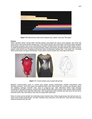 127




               Rajah 7.10: Material kayu boleh terdiri daripada kayu, plastik, buluh atau ‘fibre glass’

Pakaian
Dalam menjalani latihan, gimnas boleh memakai pakaian yang selesa dan sesuai untuk bergerak, iaitu seluar trek
(track bottom) atau seluar pendek dengan baju T atau leotard dengan atau tanpa tights. Sementara dalam peringkat
pertandingan penganjur akan hanya membenarkan peserta memakai leotard dan tights atau leotard sahaja. Namun,
ini adalah bergantung pada jenis dan taraf pertandingan. Dalam pertandingan peringkat sekolah atau kelab peraturan
pakaian boleh diubah suai. Pengelola pertandingan boleh membenarkan pakaian baju T dan seluar trek, manakala
dalam pertandingan peringkat antarabangsa, hanya pakaian leotard dengan atau tanpa tights dibenarkan.




                              Rajah 7.11: Contoh pakaian yang di pakai oleh gimnas

Mengikut undang-undang sukan ini, leotard yang dipakai semasa pertandingan mestilah berpandukan pada
beberapa peraturan. Cans leher depan dan belakang badan tidak boleh terlalu luas di kedua-dua bahagian depan
dan belakang sehingga menjolok mata. Garis di punggung juga tidak dibenarkan terlalu tinggi sehingga
mendedahkan bahagian punggung. Leotard boleh dipakai dengan atau tanpa lengan tetapi pakaian seperti pakaian
renang atau pakaian tarian juga tidak dibenarkan. Kain leotard boleh terdiri daripada apa juga warna kecuali warna
emas dan perak. Kain nipis yang lut sinar atau lut cahaya tidak dibenarkan.

Ramai di antara gimnas berlatih dan bertanding tanpa memakai kasut. Walau bagaimanapun jika gimnas ingin me-
makai kasut semasa pertandingan, dia boleh memakai kasut yang khas untuk gimrama. Kasut gimrama biasanya
diperbuat daripada kulit atau kain.
 