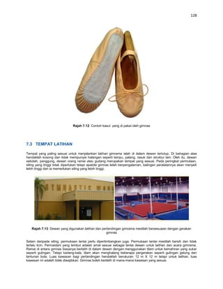 128




                              Rajah 7.12: Contoh kasut yang di pakai oleh gimnas




7.3 TEMPAT LATIHAN

Tempat yang paling sesuai untuk menjalankan latihan gimrama ialah di dalam dewan tertutup. Di bahagian atas
hendaklah kosong dan tidak mempunyai halangan seperti lampu, palang, rasuk dan struktur lain. Oleh itu, dewan
sekolah, panggung, dewan orang ramai atau gudang merupakan tempat yang sesuai. Pada peringkat permulaan,
siling yang tinggi tidak diperlukan tetapi apabila gimnas telah berpengalaman, balingan peralatannya akan menjadi
lebih tinggi dan ia memerlukan siling yang lebih tinggi.




   Rajah 7.13: Dewan yang digunakan latihan dan pertandingan gimrama mestilah bersesuaian dengan gerakan
                                                   gimnas

Selain daripada siling, permukaan lantai perlu dipertimbangkan juga. Permukaan lantai mestilah bersih dan tidak
terlalu licin. Permaidani yang lembut adalah amat sesuai sebagai lantai dewan untuk latihan dan acara gimrama.
Ramai di antara gimnas biasanya berlatih di dalam dewan dengan menggunakan tilam untuk kemahiran yang sukar
seperti gulingan. Tetapi kadang-kala, tilam akan menghalang beberapa pergerakan seperti gulingan gelung dan
lantunan bola. Luas kawasan bagi pertandingan hendaklah berukuran 12 m X 12 m tetapi untuk latihan, luas
kawasan ini adalah tidak diwajibkan. Gimnas boleh berlatih di mana-mana kawasan yang sesuai.
 