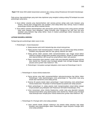 130


 Rajah 7.15: Sukan SEA adalah berpandukan peraturan dan undang-undang Persekutuan Gimnastik Antarabangsa
                                                   (FIG)

Pada amnya, bagi pertandingan yang rasmi atau kejohanan yang mengikuti undang-undang FIG terdapat dua acara
pertandingan yang utama.

         Acara latihan sukarela yang dipersembahkan oleh seorang gimnas sahaja pada suatu kawasan yang
          tertentu. Gimnas akan menggunakan satu peralatan untuk setiap latihan atau rutinnya. Acara ini disebut
          pertandingan individu atau latihan sukarela individu.
         Acara latihan sukarela dipersembahkan oleh sekumpulan gimnas (biasanya enam orang gimnas serentak
          pada suatu kawasan yang ditetapkan). Setiap kumpulan akan mengguna kan satu atau dua jenis
          peralatan yang berlainan bagi setiap latihan. Acara ini disebut pertandingan latihan berpasukan atau
          latihan berkumpulan.

LATIHAN SUKARELA INDIVIDU

Terdapat tiga jenis pertandingan dalam acara ini iaitu:

      1. Pertandingan I—Acara berpasukan
                           Setiap pasukan perlu terdiri daripada tiga atau empat orang gimnas.
                           Setiap pasukan mesti mempertunjukkan 10 latihan, laitu dua latihan bagi setiap peralatan.
                            Peralatan yang digunakan ialah tali, bola, gelung, belantan dan reben.
                           Setiap gimnas dalam pasukan boleh mempersembahkan satu hingga empat latihan
                            maksimum dengan menggunakan peralatan yang berlainan. Dengan itu setiap peralatan
                            akan dipersembahkan oleh dua gimnas yang berlainan dalam satu pasukan.
                           Dalam menentukan johan pasukan, jumlah mata yang diperolehi daripada semua gimnas
                            akan diambil kira. Pasukan yang mendapat agregat mata tertinggi dianggap sebagai
                            pasukan johan (jumlah mata maksimum: 100).
                           Pertandingan I merupakan pusingan kelayakan untuk masuk ke Pertandingan II dan III.




               o Pertandingan II—Acara individu keseluruhan

                           Hanya gimnas yang telah mempersembahkan sekurang-kurangnya tiga latihan dalam
                            Pertandingan I akan dipertimbangkan untuk pertandingan ini, Tiga jumlah mata yang
                            terbaik akan diambil kira untuk setiap gimnas.
                           Seramai 26 peserta terbaik dalam pertandingan I layak bertanding untuk pertandingan
                            individu keseluruhan. Penyertaan ini terhad kepada dua peserta dan setiap pasukan.
                           Dalam pertandingan ini, setiap peserta mesti mempertunjukkan empat latihan dengan
                            empat peralatan yang ditetapkan oleh Pesekutuan Gimnastik Antarabangsa, (FIG).
                           Untuk menentukan Johan Individu Keseluruhan, jumlah mata yang diperolehi daripada
                            keempat-empat latihan yang dipertunjukkan akan diambil kira. Peserta yang mendapat
                            mata terbanyak akan menjadi johan individu keseluruhan (jumlah mata maksimum: 40).




               o Pertandingan III—Pusingan akhir untuk setiap peralatan

                           Lapan peserta terbaik (dengan maksimum dua peserta setiap pasukan) bagi setiap
                             peralatan yang dipertandingkan dalam Pertandingan I layak menyertai Pusingan Akhir
                             untuk setiap peralatan.
 