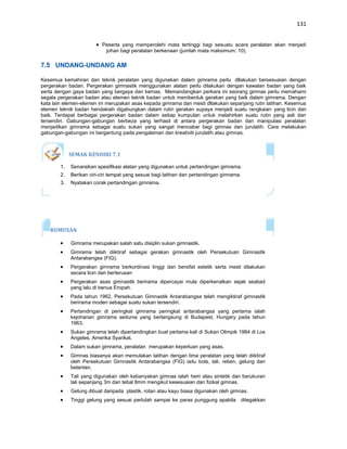 131


                          Peserta yang memperolehi mata tertinggi bagi sesuatu acara peralatan akan menjadi
                           johan bagi peralatan berkenaan (jumlah mata maksimum: 10).

7.5 UNDANG-UNDANG AM

Kesemua kemahiran dan teknik peralatan yang digunakan dalam gimrama perlu dllakukan bersesuaian dengan
pergerakan badan. Pergerakan gimnastik menggunakan alatan perlu dilakukan dengan kawalan badan yang baik
serta dengan gaya badan yang bergaya dan kemas. Memandangkan perkara ini seorang gimnas perlu memahami
segala pergerakan badan atau elemen teknik badan untuk membentuk gerakan yang baik dalam gimrama. Dengan
kata lain elemen-elemen ini merupakan asas kepada gimrama dan mesti dllakukan sepanjang rutin latihan. Kesemua
elemen teknik badan hendakiah digabungkan dalam rutin gerakan supaya menjadi suatu rangkaian yang licin dan
baik. Terdapat berbagai pergerakan badan dalam setiap kumpulan untuk melahirkan suatu rutin yang asli dan
tersendiri. Gabungan-gabungan berbeza yang terhasil di antara pergerakan badan dan manipulasi peralatan
menjadikan gimrama sebagai suatu sukan yang sangat mencabar bagi gimnas dan jurulatih. Cara melakukan
gabungan-gabungan ini bergantung pada pengalaman dan kreativiti jurulatih atau gimnas.



             SEMAK KENDIRI 7.1

        1.   Senaraikan spesifikasi alatan yang digunakan untuk pertandingan gimrama.
        2.   Berikan ciri-ciri tempat yang sesuai bagi latihan dan pertandingan gimrama.
        3.   Nyatakan corak pertandingan gimrama.




   RUMUSAN

             Gimrama merupakan salah satu disiplin sukan gimnastik.
             Gimrama telah diiktiraf sebagai gerakan gimnastik oleh Persekutuan Gimnastik
             Antarabangsa (FIG).
             Pergerakan gimrama berkordinasi tinggi dan bersifat estetik serta mesti dilakukan
             secara licin dan berterusan
             Pergerakan asas gimnastik berirama dipercayai mula diperkenalkan sejak seabad
             yang lalu di benua Eropah.
             Pada tahun 1962, Persekutuan Gimnastik Antarabangsa telah mengiktiraf gimnastik
             berirama moden sebagai suatu sukan tersendiri.
             Pertandingan di peringkat gimrama peringkat antarabangsa yang pertama ialah
             kejohanan gimrama sedunia yang berlangsung di Budapest, Hungary pada tahun
             1963.
             Sukan gimrama telah dipertandingkan buat pertama kali di Sukan Olimpik 1984 di Los
             Angeles, Amerika Syarikat.
             Dalam sukan gimrama, peralatan merupakan keperluan yang asas.
             Gimnas biasanya akan memulakan latihan dengan lima peralatan yang telah diiktiraf
             oleh Persekutuan Gimnastik Antarabangsa (FIG) iaitu bola, tali, reben, gelung dan
             belantan.
             Tali yang digunakan oleh kebanyakan gimnas ialah hem atau sintetik dan berukuran
             tali sepanjang 3m dan tebal 8mm mengikut kesesuaian dan fizikal gimnas.
             Gelung dibuat daripada plastik, rotan atau kayu biasa digunakan oleh gimnas.
             Tinggi gelung yang sesuai perlulah sampai ke paras punggung apabila ditegakkan
 
