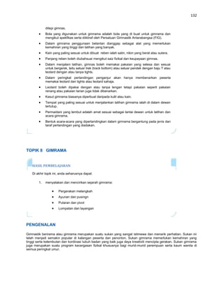 132


             ditepi gimnas.
             Bola yang digunakan untuk gimrama adalah bola yang di buat untuk gimrama dan
             mengikut spekfikas serta diiktiraf oleh Persatuan Gimnastik Antarabangsa (FIG).
             Dalam gimrama penggunaan belantan dianggap sebagai alat yang memerlukan
             kemahiran yang tinggi dan latihan yang banyak.
             Kain yang paling sesuai untuk dibuat reben ialah satin, nilon yang berat atau sutera.
             Panjang reben boleh diubahsuai mengikut saiz fizikal dan keupayaan gimnas.
             Dalam menjalani latihan, gimnas boleh memakai pakaian yang selesa dan sesuai
             untuk bergersk, laitu seluar trek (track bottom) atau seluar pendek dengan baju T atau
             leotard dengan atau tanpa tights.
             Dalam peringkat pertandingan penganjur akan hanya membenarkan peserta
             memakai leotard dan tights atau leotard sahaja.
             Leotard boleh dipakai dengan atau tanpa lengan tetapi pakaian seperti pakaian
             renang atau pakaian tarian juga tidak dibenarkan.
             Kasut gimrama biasanya diperbuat daripada kulit atau kain.
             Tempat yang paling sesuai untuk menjalankan latihan gimrama ialah di dalam dewan
             tertutup.
             Permaidani yang lembut adalah amat sesuai sebagai lantai dewan untuk latihan dan
             acara gimrama.
             Bentuk acara-acara yang dipertandingkan dalam gimrama bergantung pada jenis dan
             taraf pertandingan yang diadakan.




TOPIK 8 GIMRAMA


   HASIL PEMBELAJARAN

   Di akhir topik ini, anda seharusnya dapat:

        1.   menyatakan dan mencirikan sejarah gimrama:

                      Pergerakan melangkah
                      Ayunan dan pusingn
                      Putaran dan pivot
                      Lompatan dan layangan




PENGENALAN

Gimnastik berirama atau gimrama merupakan suatu sukan yang sangat istimewa dan menarik perhatian. Sukan ini
telah menjadi semakin popular di kalangan peserta dan penonton. Sukan gimrama memerlukan kemahiran yang
tinggi serta kelembutan dan kordinasi tubuh badan yang baik juga daya kreativiti mencipta gerakan. Sukan gimrama
juga merupakan suatu program kecergasan fizikal khususnya bagi murid-murid perempuan serta kaum wanita di
semua peringkat umur.
 