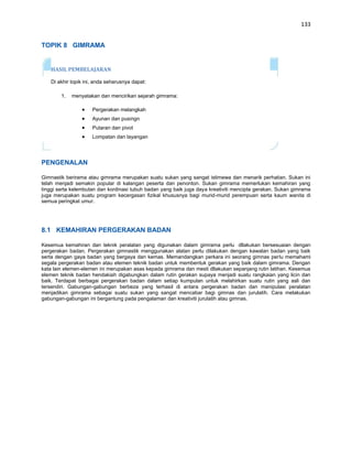 133


TOPIK 8 GIMRAMA


   HASIL PEMBELAJARAN

   Di akhir topik ini, anda seharusnya dapat:

        1.   menyatakan dan mencirikan sejarah gimrama:

                     Pergerakan melangkah
                     Ayunan dan pusingn
                     Putaran dan pivot
                     Lompatan dan layangan




PENGENALAN

Gimnastik berirama atau gimrama merupakan suatu sukan yang sangat istimewa dan menarik perhatian. Sukan ini
telah menjadi semakin popular di kalangan peserta dan penonton. Sukan gimrama memerlukan kemahiran yang
tinggi serta kelembutan dan kordinasi tubuh badan yang baik juga daya kreativiti mencipta gerakan. Sukan gimrama
juga merupakan suatu program kecergasan fizikal khususnya bagi murid-murid perempuan serta kaum wanita di
semua peringkat umur.




8.1 KEMAHIRAN PERGERAKAN BADAN

Kesemua kemahiran dan teknik peralatan yang digunakan dalam gimrama perlu dllakukan bersesuaian dengan
pergerakan badan. Pergerakan gimnastik menggunakan alatan perlu dilakukan dengan kawalan badan yang baik
serta dengan gaya badan yang bergaya dan kemas. Memandangkan perkara ini seorang gimnas perlu memahami
segala pergerakan badan atau elemen teknik badan untuk membentuk gerakan yang baik dalam gimrama. Dengan
kata lain elemen-elemen ini merupakan asas kepada gimrama dan mesti dllakukan sepanjang rutin latihan. Kesemua
elemen teknik badan hendakiah digabungkan dalam rutin gerakan supaya menjadi suatu rangkaian yang licin dan
baik. Terdapat berbagai pergerakan badan dalam setiap kumpulan untuk melahirkan suatu rutin yang asli dan
tersendiri. Gabungan-gabungan berbeza yang terhasil di antara pergerakan badan dan manipulasi peralatan
menjadikan gimrama sebagai suatu sukan yang sangat mencabar bagi gimnas dan jurulatih. Cara melakukan
gabungan-gabungan ini bergantung pada pengalaman dan kreativiti jurulatih atau gimnas.
 