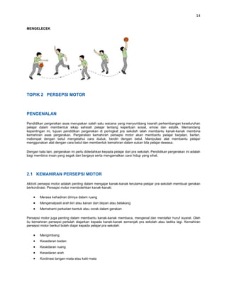 14


MENGELECEK




TOPIK 2 PERSEPSI MOTOR



PENGENALAN

Pendidikan pergerakan asas merupakan salah satu wacana yang menyumbang kearah perkembangan keseluruhan
pelajar dalam membentuk sikap sahsiah pelajar tentang keperluan sosial, emosi dan estatik. Memandang
kepentingan ini, tujuan pendidikan pergerakan di peringkat pra sekolah ialah membantu kanak-kanak membina
kemahiran asas pergerakan. Pergerakan kemahiran persepsi motor akan membantu pelajar berjalan, berlari,
melompat dengan betul mengetahui cara duduk, berdiri dengan betul. Manipulasi alat membantu pelajar
menggunakan alat dengan cara betul dan membentuk kemahiran dalam sukan bila pelajar dewasa.

Dengan kata lain, pergerakan ini perlu didedahkan kepada pelajar dari pra sekolah. Pendidikan pergerakan ini adalah
bagi membina insan yang segak dan bergaya serta mengamalkan cara hidup yang sihat.




2.1 KEMAHIRAN PERSEPSI MOTOR

Aktiviti persepsi motor adalah penting dalam mengajar kanak-kanak terutama pelajar pra sekolah membuat gerakan
berkordinasi. Persepsi motor membolehkan kanak-kanak:

        Merasa kehadiran dirinya dalam ruang
        Mengenalpasti arah kiri atau kanan dan depan atau belakang
        Memahami perkaitan bentuk atau corak dalam gerakan

Persepsi motor juga penting dalam membantu kanak-kanak membaca, mengenal dan mentafsir huruf isyarat. Oleh
itu kemahiran persepsi perlulah diajarkan kepada kanak-kanak semenjak pra sekolah atau tadika lagi. Kemahiran
persepsi motor berikut boleh diajar kepada pelajar pra sekolah:

        Mengimbang
        Kesedaran badan
        Kesedaran ruang
        Kesedaran arah
        Kordinasi tangan-mata atau kaki-mata
 
