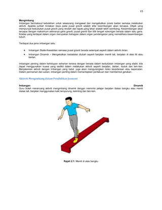 15


Mengimbang
Imbangan bermaksud kebolehan untuk seseorang mengawal dan mengekalkan posisi badan semasa melakukan
aktiviti. Apabila jumlah tindakan daya pada pusat graviti adalah sifar kesimbangan akan tercapai. Objek yang
mempunyai kedudukan pusat graviti yang rendah dan tapak yang lebar adalah lebih seimbang. Keseimbangan akan
tercapai dengan maksimum sekiranya garis graviti, pusat graviti dan titik tengah sokongan berada dalam satu garis.
Koklea yang terdapat dalam organ merupakan bahagian dalam organ pendengaran yang memelihara keseimbangan
tubuh.

Terdapat dua jenis imbangan iaitu:

        Imbangan Statik-Kestabilan semasa pusat graviti berada setempat seperti dalam aktiviti dirian.
        Imbangan Dinamik – Mengekalkan kestabilan diubah seperti berjalan meniti tali, berjalan di atas titi atau
        berlari.

Imbangan penting dalam kehidupan seharian kerana dengan berada dalam kedudukan imbangan yang stabil, kita
dapat menggunakan kuasa yang sedikit dalam melakukan aktiviti seperti berjalan, berlari, duduk dan lain-lain.
Menjalankan aktiviti dengan imbangan yang betul juga akan mengurangkan risiko kecederaan atau kepenatan.
Dalam permainan dan sukan, imbangan penting dalam memantapkan perilakuan dan membentuk gerakan.

Aktiviti Mengimbang dalam Pendidikan Jasmani

Imbangan                                                                                          Dinamik
Guru boleh merancang aktiviti mengimbang dinamik dengan meminta pelajar berjalan diatas bangku atau meniti
diatas tali, berjalan menggunakan kaki tempurung, ketinting dan lain-lain.




                                         Rajah 2.1: Meniti di atas bangku
 