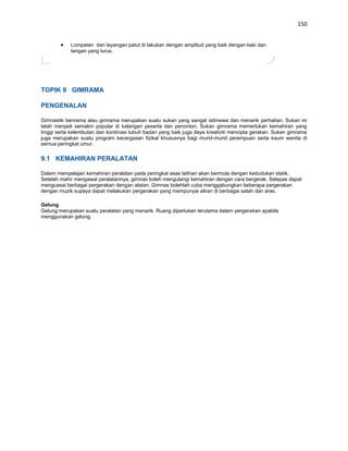 150


            Lompatan dan layangan patut di lakukan dengan amplitud yang baik dengan kaki dan
            tangan yang lurus.




TOPIK 9 GIMRAMA

PENGENALAN

Gimnastik berirama atau gimrama merupakan suatu sukan yang sangat istimewa dan menarik perhatian. Sukan ini
telah menjadi semakin popular di kalangan peserta dan penonton. Sukan gimrama memerlukan kemahiran yang
tinggi serta kelembutan dan kordinasi tubuh badan yang baik juga daya kreativiti mencipta gerakan. Sukan gimrama
juga merupakan suatu program kecergasan fizikal khususnya bagi murid-murid perempuan serta kaum wanita di
semua peringkat umur.

9.1 KEMAHIRAN PERALATAN

Dalam mempelajari kemahiran peralatan pada peringkat asas latihan akan bermula dengan kedudukan statik.
Setelah mahir mengawal peralatannya, gimnas boleh mengulangi kemahiran dengan cara bergerak. Selepas dapat
menguasai berbagai pergerakan dengan alatan. Gimnas bolehlah cuba menggabungkan beberapa pergerakan
dengan muzik supaya dapat melakukan pergerakan yang mempunyai aliran di berbagai satah dan aras.

Gelung
Gelung merupakan suatu peralatan yang menarik. Ruang diperlukan terutama dalam pergerakan apabila
menggunakan gelung.
 