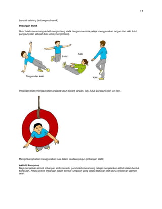 17


Lompat ketinting (imbangan dinamik)

Imbangan Statik

Guru boleh merancang aktiviti mengimbang statik dengan meminta pelajar menggunakan tangan dan kaki, lutut,
punggung dan sebelah kaki untuk mengimbang.




Imbangan statik menggunakan anggota tubuh seperti tangan, kaki, lutut, punggung dan lain-lain.




Mengimbang badan menggunakan buai dalam keadaan pegun (imbangan statik)

Aktiviti Kumpulan
Bagi menjadikan aktiviti imbangan lebih menarik, guru boleh merancang pelajar menjalankan aktiviti dalam bentuk
kumpulan. Antara aktiviti imbangan dalam bentuk kumpulan yang selalu dilakukan oleh guru pendidikan jasmani
ialah:
 