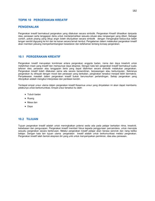 182


TOPIK 10 PERGERAKAN KREATIF

PENGENALAN

Pergerakan kreatif bermaksud pergerakan yang dilakukan secara simbolik. Pergerakan Kreatif dihasilkan daripada
idea, perasaan serta tanggapan deria untuk menterjemahkan sesuatu situasi atau rangsangan yang diberi. Sebagai
contoh, pokok pisang yang ditiup angin boleh ditunjukkan secara simbolik dengan mengangkat kedua-dua belah
tangan sambil digoyang ke kiri dan ke kanan secara lemah lembut. Pengalaman dalam melakukan pergerakan kreatif
akan memberi peluang memperkembangkan kesedaran dan kefahaman tentang konsep pergerakan.




10.1 PERGERAKAN KREATIF

Pergerakan kreatif merupakan kombinasi antara pergerakan anggota badan, irama dan daya kreativiti untuk
melahirkan insan yang kreatif dan mempunyai daya ekspresi. Dengan kata lain pergerakan kreatif bermaksud suatu
tafsiran idea, perasaan atau tanggapan deria yang dapat dilahirkan secara simbolik melakukan pergerakan.
Pergerakan kreatif boleh dilakukan sama ada secara bersendirian, berpasangan atau berkumpulan. Sekiranya
pergerakan itu dihayati dengan mood dan perasaan yang berkaitan, pergerakan tersebut menjadi lebih bermakna.
Penyelesaian masalah dalam pergerakan kreatif bukan berunsurkan pertandingan. Setiap pergerakan yang
ditonjolkan adalah mengikut interpretasi dan penilaian kendiri.

Terdapat empat unsur utama dalam pergerakan kreatif Kesemua unsur yang dinyatakan ini akan dapat membantu
pelakunya untuk berkomunikasi. Empat unsur tersebut itu ialah:

        Tubuh badan
        Ruang
        Masa dan
        Daya




10.2 TUJUAN

Tujuan pergerakan kreatif adalah untuk meningkatkan potensi sedia ada pada pelajar berkaitan ritma, kreativiti,
kebebasan dan pengucapan. Pergerakan kreatif memberi fokus kepada penggunaan pancaindera. untuk mencipta
sesuatu pergerakan secara berterusan. Melalui pergerakan kreatif pelajar akan berasa seronok dan riang ketika
belajar. Dengan kata lain tujuan utama pergerakan kreatif adalah untuk berkomunikasi melalui pergerakan.
Pergerakan kreatif ialah bentuk ekspresi diri yang unik untuk menyampaikan pemikiran, idea atau perasaan.
 