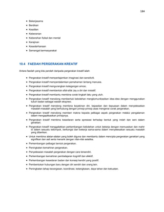 184


        Bekerjasama
        Berdikari
        Keadilan
        Keberanian
        Kebersihan fizikal dan mental
        Kerajinan
        Kesederhanaan
        Semangat bermasyarakat




10.4 FAEDAH PERGERAKAN KREATIF

Antara faedah yang kita peroleh daripada pergerakan kreatif ialah:

        Pergerakan kreatif mempertajamkan imaginasi dan sensitiviti.
        Pergerakan kreatif memperdalamkan pemahaman tentang manusia.
        Pergerakan kreatif mengurangkan ketegangan emosi.
        Pergerakan kreatif membentuk sifat-sifat Jay a diri dan inisiatif.
        Pergerakan kreatif membantu membina corak tingkah laku yang utuh.
        Pergerakan kreatif menolong membentuk kebolehan mengkomunikasikan idea-idea dengan menggunakan
         tubuh badan sebagai wadah ekspresi.
        Pergerakan kreatif menolong membina keyakinan diri, kepastian dan kepuasan dalam menyelesaikan
         masalah-masalah yang berhubung dengan prinsip-prinsip asas mengenai corak pergerakan.
        Pergerakan kreatif menolong memberi makna kepada pelbagai aspek pergerakan melalui pengalaman
         dalam mengaplikasikan prinsipnya.
        Pergerakan kreatif membina kesedaran serta apresiasi terhadap bentuk yang indah dan seni dalam
         geraktari.
        Pergerakan kreatif menggalakkan perkembangan kebolehan untuk bekerja dengan memuaskan dan mahir
         di dalam sesuatu kelompok, berkongsi dan bekerja sama-sama dalam menyelesaikan sesuatu masalah
         yang diberikan.
        Untuk membina alatan-alatan yang boleh diguna dan membantu dalam mencipta pergerakan geraktari yang
         signifikan dan asli serta menarik dengan nilai-nilai estetika.
        Perkembangan pelbagai bentuk pergerakan.
        Peningkatan kemahiran pergerakan.
        Penyelesaian masalah pergerakan dengan cara tersendiri.
        Perkembangan kemahiran pembelajaran kognitif dan afektif.
        Perkembangan kesedaran badan dan konsep kendiri yang positif.
        Pembentukan hubungan baru dengan diri sendiri dan orang lain.
        Peningkatan tahap kecergasan, koordinasi, ketangkasan, daya tahan dan kekuatan.
 