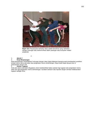 192




                Rajah 10.9: Penyesuaian terhadap rakan adalah kemahiran yang berkaitan
                dengan hubungan atau berkomunikasi dalam pasangan atau kumpulan melalui
                pergeraka

                             2.
3.       Aktiviti 1
4.       Kerja Berpasangan
Kerja berpasangan membolehkan hubungan dengan rakan dapat dilakukan bersama-sama berdasarkan peralihan
tempat meniru sama ada selari atau pergerakan meniru bertentangan. Daya kreatif dapat dipupuk dan di
pertontonkan secara unik
5.       Arahan Tugasan
Anda dan rakan anda telah ditugaskan untuk membersihkan kelas Lakukan tiga tugasan aksi pergerakan meniru
selari dan tiga pergerakan meniru bertentangan. Gunakan tamborin atau tepukan tangan semasa melaksanakan
tugasan sebagai ritma.
 