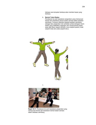 194


                         bahawa cara lompatan berbeza akan memberi kesan yang
                         berbeza.

                    b.   Bentuk Tubuh Badan
                         Penekanan ke arah kesedaran pergerakan yang mempunyai
                         bentuk dan kesedaran bentuk badan semasa dalam keadaan
                         seimbang. Tumpuan diberikan kepada keadaan seimbang
                         sebagai satu pergerakan dan perkaitan antara bahagian tubuh
                         badan yang melibatkan regangan otot. Empat bentuk badan
                         asas ialah lebar (seperti tembok), lurus (seperti panah), bulat
                         (seperti bola) dan pulas (seperti skru).




                    c.




Rajah 10.11: Penekanan ke arah kesedaran pergerakan yang
mempunyai bentuk dan kesedaran bentuk badan semasa
dalam keadaan seimbang
 