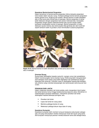 196


                  Kesedaran Bentuk-bentuk Pergerakan
                  Dalam kemahiran ini bentuk-bentuk pergerakan dibina daripada pergerakan
                  tubuh badan dalam sesuatu ruang. Terdapat pelbagai bentuk-bentuk pergerakan
                  seperti garisan lurus, lengkung dan bulatan. Bentuk-bentuk ini boleh dihasilkan
                  atau di lihat sama ada di lantai atau di awangan. Bentuk pergerakan di lantai
                  boleh dilakukan dengan pergerakan kaki secara melompat atau merangkak.
                  Pergerakan tangan seperti melambai-lambai atau ayunan tangan ketika
                  berkawad menghasilkan bentuk di awangan. Bentuk pergerakan ini boleh
                  dilakukan secara individu atau berkumpulan.Alat gendang dan alat muzik lain
                  seperti tamborin boleh di gunakan untuk menimbulkan suasana pergerakan.




Rajah 10.12: Bentuk-bentuk ini boleh dihasilkan atau di lihat sama ada di lantai
atau di awangan

                  Orientasi Ruang
                  Ruang boleh dibahagikan kepada ruang diri, ruangan umum dan persekitaran.
                  Dalam membincangkan tema orientasi ruang. Perbincang lebih mengutamakan
                  arah bahagian tubuh badan yang boleh digerakkan dan perkaitannya dengan
                  beberapa arah yang lain. Orientasi ruang ini dibahagikan kepada tiga bahagian
                  iaitu dimensi ruang, orientasi berpasangan dan berkumpulan serta susunan dan
                  urutan.

                  PENAIKAN DARI LANTAI
                  Dalam melakukan penaikan dari lantai perlaku perlu mengerakan tubuh badan
                  dari lantai beransur-ansur hingga keseluruhannya lepas ke udara. Kemahiran ini
                  melambangkan perasaan kebebasan. l Kemahiran penaikan dari lantai
                  dibahagikan kepada beberapa peringkat, iaitu:

                          Penaikan dari lantai
                          Lepas dari lantai ke ruang udara
                          Membina pelbagai bentuk di ruang
                          Melakukan pelbagai lakuan daya asas di ruang

                  Kesedaran Kumpulan
                  Kesedaran kumpulan lebih memberi tumpuan kerjasama sekumpulan sebagai
                  satu unit yang menunjukkan mereka mempunyai minat dan tujuan yang sama.
                  Ahli kumpulan mempunyai peranan mereka tersendiri sama ada sebagai ketua
 