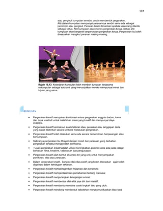 197


                             atau pengikut kumpulan tersebut untuk membentuk pergerakan.
                             Ahli dalam kumpulan mempunyai peranannya sendiri sama ada sebagai
                             pemimpin atau pengikut. Peranan boleh dimainkan apabila seseorang dilantik
                             sebagai ketua. Ahli kumpulan akan meniru pergerakan ketua. Setiap ahli
                             kumpulan akan bergerak berpandukan pergerakan ketua. Pergerakan itu boleh
                             disesuaikan mengikut peranan masing-masing.




          Rajah 10.13: Kesedaran kumpulan lebih memberi tumpuan kerjasama
          sekumpulan sebagai satu unit yang menunjukkan mereka mempunyai minat dan
          tujuan yang sama




RUMUSAN

     Pergerakan kreatif merupakan kombinasi antara pergerakan anggota badan, irama
     dan daya kreativiti untuk melahirkan insan yang kreatif dan mempunyai daya
     ekspresi.
     Pergerakan kreatif bermaksud suatu tafsiran idea, perasaan atau tanggapan deria
     yang dapat dilahirkan secara simbolik melakukan pergerakan.
     Pergerakan kreatif boleh dilakukan sama ada secara bersendirian, berpasangan atau
     berkumpulan.
     Sekiranya pergerakan itu dihayati dengan mood dan perasaan yang berkaitan,
     pergerakan tersebut menjadi lebih bermakna.
     Tujuan pergerakan kreatif adalah untuk meningkatkan potensi sedia ada pada pelajar
     berkaitan ritma, kreativiti, kebebasan dan pengucapan.
     Pergerakan kreatif ialah bentuk ekspresi diri yang unik untuk menyampaikan
     pemikiran, idea atau perasaan.
     Dalam pergerakan kreatif, banyak nilai-nilai positif yang boleh diterapkan agar boleh
     diaplikasi dalam kehidupan seharian.
     Pergerakan kreatif mempertajamkan imaginasi dan sensitiviti;
     Pergerakan kreatif memperdalamkan pemahaman tentang manusia;
     Pergerakan kreatif mengurangkan ketegangan emosi;
     Pergerakan kreatif membentuk sifat-sifat jaya diri dan inisiatif;
     Pergerakan kreatif membantu membina corak tingkah laku yang utuh;
     Pergerakan kreatif menolong membentuk kebolehan mengkomunikasikan idea-idea
 