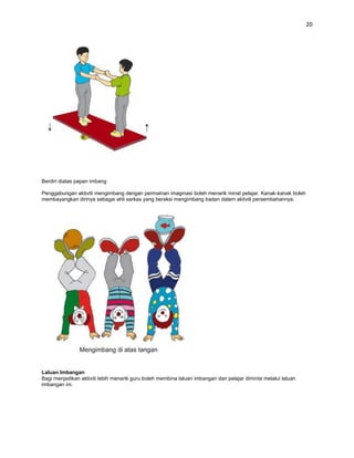 20




Berdiri diatas papan imbang

Penggabungan aktiviti mengimbang dengan permainan imaginasi boleh menarik minat pelajar. Kanak-kanak boleh
membayangkan dirinya sebagai ahli sarkas yang beraksi mengimbang badan dalam aktiviti persembahannya.




Laluan Imbangan
Bagi menjadikan aktiviti lebih menarik guru boleh membina laluan imbangan dan pelajar diminta melalui laluan
imbangan ini.
 