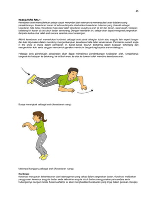 25


KESEDARAN ARAH
Kesedaran arah membolehkan pelajar dapat menyedari dan seterusnya memanipulasi arah didalam ruang
persekitaranya. Kesedaran luaran ini terbina daripada disebabkan kesedaran dalaman yang dikenali sebagai
kesedaran hala datar. Kesedaran hala datar ialah kesedaran wujudnya arah ke kiri dan kanan, atas bawah, hadapan
belakang kiri kanan di sisi tubuh badan seseorang. Dengan kesedaran ini, pelajar akan dapat mengawal pergerakan
daripada kedua-dua belah arah secara serentak atau berasingan.

Aktiviti kesedaran arah memerlukan kordinasi pelbagai arah pada bahagian tubuh atau anggota lain seperti tangan
dan kaki digunakan dalam menolong mengembangkan kesedaran hala datar kanak-kanak. Permainan seperti angle
in the snow di mana dalam permainan ini kanak-kanak disuruh berbaring dalam keadaan terlentang dan
mengerakkan kaki serta tanggan membentuk gerakan membulat bergantung kepada arahan oleh guru.

Pelbagai jenis penerokaan pergerakan akan dapat membentuk perkembangan kesedaran arah. Umpamanya
bergerak ke hadapan ke belakang, ke kiri ke kanan, ke atas ke bawah boleh membina kesedaran arah.




Buaya merangkak pelbagai arah (kesedaran ruang)




Melompat kanggaru pelbagai arah (Kesedaran ruang)

Kordinasi
Kordinasi merupakan keberkesanan dan keseragaman yang cekap dalam pergerakan badan. Kordinasi melibatkan
penggunaan kesemua anggota badan serta kebolehan angota tubuh badan menggunakan pancaindera serta
hubungannya dengan minda. Kesemua faktor ini akan menghasilkan kecekapan yang tinggi dalam gerakan. Dengan
 