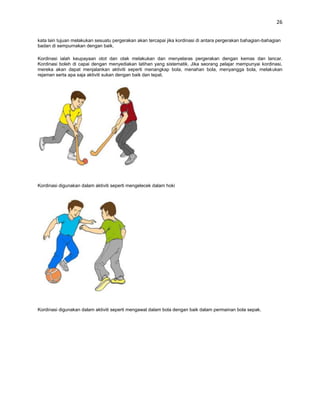 26


kata lain tujuan melakukan sesuatu pergerakan akan tercapai jika kordinasi di antara pergerakan bahagian-bahagian
badan di sempurnakan dengan baik.

Kordinasi ialah keupayaan otot dan otak melakukan dan menyelaras pergerakan dengan kemas dan lancar.
Kordinasi boleh di capai dengan menyediakan latihan yang sistematik. Jika seorang pelajar mempunyai kordinasi,
mereka akan dapat menjalankan aktiviti seperti menangkap bola, menahan bola, menyangga bola, melakukan
rejaman serta apa saja aktiviti sukan dengan baik dan tepat.




Kordinasi digunakan dalam aktiviti seperti mengelecek dalam hoki




Kordinasi digunakan dalam aktiviti seperti mengawal dalam bola dengan baik dalam permainan bola sepak.
 