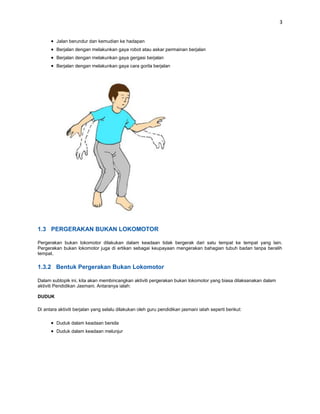 3


         Jalan berundur dan kemudian ke hadapan
         Berjalan dengan melakunkan gaya robot atau askar permainan berjalan
         Berjalan dengan melakunkan gaya gergasi berjalan
         Berjalan dengan melakunkan gaya cara gorila berjalan




1.3 PERGERAKAN BUKAN LOKOMOTOR

Pergerakan bukan lokomotor dilakukan dalam keadaan tidak bergerak dari satu tempat ke tempat yang lain.
Pergerakan bukan lokomotor juga di ertikan sebagai keupayaan mengerakan bahagian tubuh badan tanpa beralih
tempat.

1.3.2 Bentuk Pergerakan Bukan Lokomotor

Dalam subtopik ini, kita akan membincangkan aktiviti pergerakan bukan lokomotor yang biasa dilaksanakan dalam
aktiviti Pendidikan Jasmani. Antaranya ialah:

DUDUK

Di antara aktiviti berjalan yang selalu dilakukan oleh guru pendidikan jasmani ialah seperti berikut:

         Duduk dalam keadaan bersila
         Duduk dalam keadaan melunjur
 