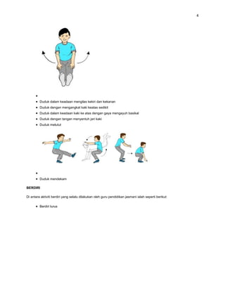 4




         Duduk dalam keadaan mengilas kekiri dan kekanan
         Duduk dengan mengangkat kaki keatas sedikit
         Duduk dalam keadaan kaki ke atas dengan gaya mengayuh basikal
         Duduk dengan tangan menyentuh jari kaki
         Duduk melutut




         Duduk mendekam

BERDIRI

Di antara aktiviti berdiri yang selalu dilakukan oleh guru pendidikan jasmani ialah seperti berikut:

         Berdiri lurus
 