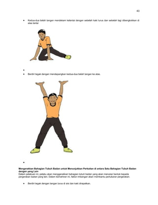 43


       Kedua-dua belah tangan mendekam kelantai dengan sebelah kaki lurus dan sebelah lagi dibengkokkan di
       atas lantai




       Berdiri tegak dengan mendepangkan kedua-dua belah tangan ke atas.




Mengerakkan Bahagian Tubuh Badan untuk Menunjukkan Perkaitan di antara Satu Bahagian Tubuh Badan
dengan yang Lain
Dalam pelakuan ini, pelaku akan menggerakkan bahagian tubuh badan yang akan menukar bentuk kepada
pergerakan badan yang lain. Dalam kemahiran ini, faktor imbangan akan membantu pertukaran pergerakan.

       Berdiri tegak dengan tangan lurus di sisi dan kaki dirapatkan.
 
