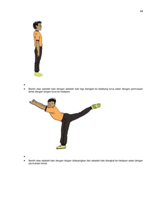 44




Berdiri atas sebelah kaki dengan sebelah kaki lagi diangkat ke belakang lurus selari dengan permukaan
lantai dengan tangan lurus ke hadapan.




Berdiri atas sebelah kaki dengan tangan didepangkan dan sebelah kaki diangkat ke hadapan selari dengan
permukaan lantai.
 