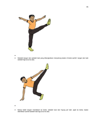 45




Sebelah tangan dan sebelah kaki yang dibengkokkan menyokong badan di lantai sambil tangan dan kaki
sebelah lagi lurus ke atas.




Kedua belah tangan mendekam ke lantai, sebelah lutut dan hujung jari kaki jejak ke lantai, badan
dilentikkan sambil sebelah kaki lagi lurus ke atas.
 