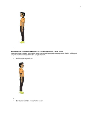 51




Mencipta Tubuh Badan Setelah Menentukan Kedudukan Bahagian Tubuh Badan
Dalam kemahiran mencipta tubuh badan setelah menentukan kedudukan bahagian tubuh badan, pelaku perlu
bergerak untuk mencipta bentuk badan yang dikehendaki.

        Berdiri tegak, tangan di sisi




        Bengkokkan lutut dan merengkukkan badan
 