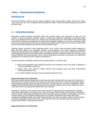 54


TOPIK 4 PERGERAKAN PENDIDIKAN

PENGENALAN

Gimnastik pendidikan memberi tumpuan kepada pergerakan asas yang berkaitan dengan bentuk tubuh badan,
ruang, masa aliran dan ritma. Pergerakan dalam gimnastik pendidikan menjadi asas kepada pergerakan artistik dan
gimnastik irama.




4.1 KESEDARAN BEBAN

Pergerakan di dalam kemahiran kesederan beban lebih kepada gerakan yang membentuk simulasi dan main
peranan. Di dalam pergerakkan kesedaran beban ini, pelajar perlu melakukan pergerakkan yang diiringi dengan
beban yang dinyatakan dalam arahan guru. Arahan lisan yang jelas,terang dan mudah difahami amat penting bagi
murid untuk memahami dan mengikutinya. Di sekolah dalam mengajar pergerakan ini guru perlu memberikan situasi.
Contoh situasi yang dipilih ialah main peranan sebagai sebiji kelapa yang dihanyutkan air dan tumbuh menjadi pokok
serta berbuah. Berikut adalah penerangan lanjut untuk kesedaran beban.

Kesedaran beban bermaksud kualiti pergerakan seperti kuat, lembut, ringan dan tenang. Kualiti pergerakan ini
dapat dihasilkan dengan cara mengawal kekuatan serta keupayaan otot ketika melakukan pergerakan.
Pergerakan juga dilihat dapat meningkatkan nilai murni seperti keyakinan diri, kreativiti dan estetika dalam diri murid.
Sememangnya diharapkan nilai ini dapat dibawa dan diamalkan ke dalam kehidupan seharian murid. Aktiviti ini juga
memberi kelebihan dari segi kecergasan murid. Ia dapat meningkatkan daya tahan otot, kekuatan otot, kelembutan,
ketangkasan dan imbangan semasa melakukan pergerakan ini.

Elemen keselamatan hendaklah diutamakan dalam setiap gerakan ini. Antaranya ialah:

         Setiap lakuan pergerakan perlu mengikut kemampuan dan kematangan murid, Jika aspek ini diabaikan ia
          boleh mengakibatkan kecederaan.
         Gunakan ruang yang maksimum dengan selamat tanpa sebarang objek yang boleh mendatangkan
          kemudaratan kepada murid.
         Guru boleh melakukan sokongan semasa mengawal pendaratan murid.


Bergerak Berbagai Cara dan Membeku
Murid akan bergerak dengan pelbagai cara dan akhirnya akan dalam keadaan statik iaitu membeku. Pergerakan ini
memerlukan guru memberi murid-murid satu situasi dan murid perlu main peranan. Contohnya, pergerakan seperti
debunga bunga yang berterbangan dan akan menjadi benih. Di dalam situasi ini, murid akan menggerakkan seluruh
anggota badan seolah-olah sedang berterbangan dan akhirnya seperti debunga jatuh ke tanah. Ketika jatuh tanah
murid akan duduk mencangkung dan berpeluk tubuh dan membeku.

Pergerakan ini dilakukan secara lokomotor dan bukan lokomotor. Setiap pergerakan menggambarkan beberapa
kualiti beban seperti tegap, kuat, tegang, lembut, ringan dan tenang. Kualiti meregang dan mengendur dapat dilihat
semasa membeku. Murid bergerak berbagai cara iaitu mereka diberi peluang meneroka, mengenalpasti, memilih dan
mencipta. Murid juga boleh bergerak berbagai-bagai cara membeku dengan lebih daya tenaga. Murid akan
menggunakan berbagai bahagian tubuh badan dengan berbagai aras, arah dan kelajuan. Semasa aktiviti membeku,
murid bebas pelbagaikan bentuk tubuh badan. Ia bermaksud murid berhenti daripada melakukan pergerakan
samada sedang duduk, mencangkung atau berdiri.


Bergerak Berbagai Cara dan Membeku
 