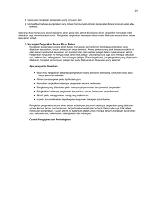 59


        Melakukan rangkaian pergerakan yang tersusun; dan
        Memastikan bahawa pergerakan yang dibuat mempunyai kelicinan pergerakan tanpa tersekat-sekat atau
         terhenti.

Sekiranya kita mempunyai asas kesedaran aliran yang baik, aktiviti kesedaran aliran yang lebih mencabar boleh
dilakukan bagi menambahkan minat. Rangkaian pergerakan kesedaran aliran boleh dilakukan secara aliran bebas
atau aliran terikat.

      1. Merangkai Pergerakan Secara Aliran Bebas
          Rangkaian pergerakan secara aliran bebas merupakan percantuman beberapa pergerakan yang
          dilakukan secara licin, lancar, berterusan tanpa berhenti. Antara perkara yang baik daripada aktikviti ini
          ialah dapat membentuk keyakinan diri, kreativiti dan nilai estetika pelajar dalam melaksanakan aktiviti.
          Pergerakan rangkaian ini menguji daya tahan otot pelajar. Disamping itu ia juga turut menguji kekuatan
          otot, kelembutan, ketangkasan, dan imbangan pelajar. Walaubagaimana pun pergerakan yang diajar perlu
          dilakukan mengikut kemampuan pelajar dan perlu dilaksanakan dikawasan yang selamat.

          Apa yang perlu dilakukan:

                 Mula-mula rangkaikan beberapa pergerakan secara sentuhan berselang, sentuhan selalu atau
                  tanpa sentuhan seketika.
                 Pilihan cara bergerak perlu dipilih oleh guru.
                 Kemudian rangkaikan beberapa pergerakan secara berterusan.
                 Rangkaian yang ditentukan perlu mempunyai permulaan dan penamat pergerakan.
                 Rangkaikan beberapa pergerakan secara licin, lancar, berterusan tanpa berhenti.
                 Aktiviti perlu menggunakan ruang yang maksimum.
                 Ia perlu turut melibatkan kepelbagaian kegunaan bahagian tubuh badan.

          Rangkaian pergerakan secara aliran bebas adalah percantuman beberapa pergerakan yang dilakukan
          secara kemas, lancar dan berterusan tanpa tersekat-sekat atau terhenti. Kesimpulannya, kita bebas
          melakukan pergerakan. Tujuan aktiviti ini dijalankan adalah untuk menguji tahap kecergasan daya tahan
          otot, kekuatan otot, kelembutan, ketangkasan dan imbangan.

          Contoh Pengajaran dan Pembelajaran
 