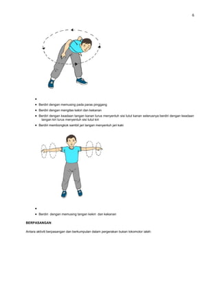 6




        Berdiri dengan memusing pada paras pinggang
        Berdiri dengan mengilas kekiri dan kekanan
        Berdiri dengan keadaan tangan kanan lurus menyentuh sisi lutut kanan seterusnya berdiri dengan keadaan
         tangan kiri lurus menyentuh sisi lutut kiri
        Berdiri membongkok sambil jari tangan menyentuh jari kaki




        Berdiri dengan memusing tangan kekiri dan kekanan

BERPASANGAN

Antara aktiviti berpasangan dan berkumpulan dalam pergerakan bukan lokomotor ialah:
 