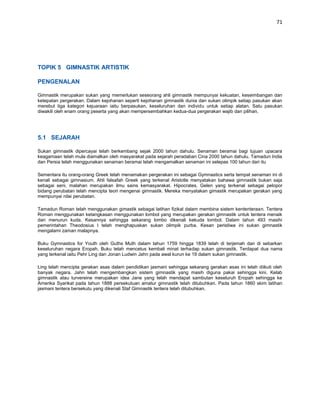 71




TOPIK 5 GIMNASTIK ARTISTIK

PENGENALAN

Gimnastik merupakan sukan yang memerlukan seseorang ahli gimnastik mempunyai kekuatan, keseimbangan dan
ketepatan pergerakan. Dalam kejohanan seperti kejohanan gimnastik dunia dan sukan olimpik setiap pasukan akan
merebut tiga kategori kejuaraan iaitu berpasukan, keseluruhan dan individu untuk setiap alatan. Satu pasukan
diwakili oleh enam orang peserta yang akan mempersembahkan kedua-dua pergerakan wajib dan pilihan.




5.1 SEJARAH

Sukan gimnastik dipercayai telah berkembang sejak 2000 tahun dahulu. Senaman beramai bagi tujuan upacara
keagamaan telah mula diamalkan oleh masyarakat pada sejarah peradaban Cina 2000 tahun dahulu. Tamadun India
dan Persia telah menggunakan senaman beramai telah mengamalkan senaman ini selepas 100 tahun dari itu

Sementara itu orang-orang Greek telah menamakan pergerakan ini sebagai Gymnastics serta tempat senaman ini di
kenali sebagai gimnasium. Ahli falsafah Greek yang terkenal Aristotle menyatakan bahawa gimnastik bukan saja
sebagai seni, malahan merupakan ilmu sains kemasyarakat. Hipocrates, Gelen yang terkenal sebagai pelopor
bidang perubatan telah mencipta teori mengenai gimnastik. Mereka menyatakan gimastik merupakan gerakan yang
mempunyai nilai perubatan.

Tamadun Roman telah menggunakan gimastik sebagai latihan fizikal dalam membina sistem kententeraan. Tentera
Roman menggunakan ketangkasan menggunakan lombol yang merupakan gerakan gimnastik untuk tentera menaik
dan menurun kuda. Kesannya sehingga sekarang lombo dikenali kekuda lombol. Dalam tahun 493 masihi
pemerintahan Theodosius I telah menghapuskan sukan olimpik purba. Kesan peristiwa ini sukan gimnastik
mengalami zaman malapnya.

Buku Gymnastics for Youth oleh Guths Muth dalam tahun 1759 hingga 1839 telah di terjemah dan di sebarkan
keseluruhan negara Eropah. Buku telah mencetus kembali minat terhadap sukan gimnastik. Terdapat dua nama
yang terkenal iaitu Pehr Ling dan Jonan Ludwin Jahn pada awal kurun ke 19 dalam sukan gimnastik.

Ling telah mencipta gerakan asas dalam pendidikan jasmani sehingga sekarang gerakan asas ini telah diikuti oleh
banyak negara. Jahn telah mengembangkan sistem gimnastik yang masih diguna pakai sehingga kini. Kelab
gimnastik atau turvereine merupakan idea Jane yang telah mendapat sambutan keseluruh Eropah sehingga ke
Amerika Syarikat pada tahun 1888 persekutuan amatur gimnastik telah ditubuhkan. Pada tahun 1860 skim latihan
jasmani tentera bersekutu yang dikenali Staf Gimnastik tentera telah ditubuhkan.
 