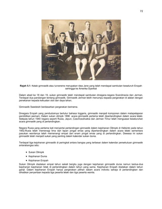 72




Rajah 5.1: Kelab gimnastik atau turvereine merupakan idea Jane yang telah mendapat sambutan keseluruh Eropah
                                          sehingga ke Amerika Syarikat

Dalam abad ke 18 dan 19, sukan gimnastik telah mendapat sambutan dinegara-negara Scandinavia dan Jerman.
Terdapat dua pandangan tentang gimnastik. Gimnastik Jerman lebih menumpu kepada pergerakan di alatan dengan
penekanan kepada kekuatan otot dan daya tahan.

Gimnastik Swedeish berdasarkan pergerakan berirama.

Dinegara Eropah yang penduduknya bertutur bahasa Inggeris, gimnastik menjadi komponen dalam matapelajaran
pendidikan jasmani. Dalam sukan olimpik 1896 acara gimnastik pertama telah dipertandingkan dalam acara lelaki.
Selepas tahun 1940 negara seperti Rusia, Jepun, Czechosolivakia dan Jerman Timur telah menguasai keseluruhan
acara gimnastik yang di pertandingkan.

Negara Rusia yang pertama kali menyertai pertandingan gimnastik dalam kejohanan Olimpik di Helisinki pada tahun
1952.Rusia telah memenagi lima dari lapan pingat emas yang dipertandingkan dalam acara lelaki sementara
pasukan wanitanya telah memenangi empat dari enam pingat emas yang di pertandingkan. Dewasa ini sukan
gimnastik telah menjadi sukan yang penting dalam kalender sukan dunia.

Terdapat tiga kejohanan gimnastik di peringkat antara bangsa yang terbesar dalam kalendar persekutuan gimnastik
antarabangsa iaitu:

        Sukan Olimpik
        Kejohanan Dunia
        Kejohanan Eropah
Sukan Olimpik diadakan empat tahun sekali bergitu juga dengan kejohanan gimnastik dunia namun kedua-dua
kejohanan kejohanan tidak di pertandingkan dalam tahun yang sama. Kejohanan Eropah diadakan dalam tahun
ganjil. Dalam kejohanan Eropah hanya pergerakan pilihan dalam acara individu sahaja di pertandingkan dan
dihadkan penyertaan kepada tiga peserta lelaki dan tiga peserta wanita.
 