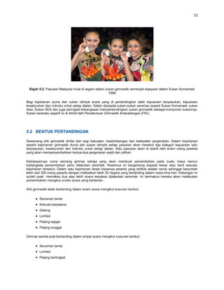 73




  Rajah 5.2: Pasukan Malaysia mula di segani dalam sukan gimnastik semenjak kejayaan dalam Sukan Komanwel
                                                     1988

Bagi kejohanan dunia dan sukan olimpik acara yang di pertandingkan ialah kejuaraan berpasukan, kejuaraan
keseluruhan dan individu untuk setiap alatan. Selain daripada sukan-sukan serantau seperti Sukan Komanwel, sukan
Asia, Sukan SEA dan juga peringkat kebangsaan mempertandingkan sukan gimnastik sebagai komponen sukannya.
Sukan serantau seperti ini di iktiraf oleh Persekutuan Gimnastik Antarabangsa (FIG).




5.2 BENTUK PERTANDINGAN

Seseorang ahli gimnastik dinilai dari segi kekuatan, keseimbangan dan ketepatan pergerakan. Dalam kejohanan
seperti kejohanan gimnastik dunia dan sukan olimpik setiap pasukan akan merebut tiga kategori kejuaraan iaitu
berpasukan, keseluruhan dan individu untuk setiap alatan. Satu pasukan akan di wakili oleh enam orang peserta
yang akan mempersembahkan kedua-dua pergerakan wajib dan pilihan.

Kebiasaannya cuma seorang gimnas sahaja yang akan membuat persembahan pada suatu masa namun
kadangkala persembahan perlu dilakukan serentak. Kesemua ini bergantung kepada besar atau kecil sesuatu
kejohanan tersebut. Dalam satu kejohanan besar biasanya peserta yang terlibat adalah ramai sehingga berjumlah
lebih dari 300 orang peserta dengan melibatkan lebih 30 negara yang bertanding dalam masa lima hari. Kekangan ini
sudah pasti memaksa dua atau lebih acara terpaksa dijalankan serentak. Ini bermakna mereka akan melakukan
persembahan mengikut urutan acara yang berlainan.

Ahli gimnastik lelaki bertanding dalam enam acara mengikut susunan berikut:

        Senaman lantai
        Kekuda berpelana
        Gelang
        Lombol
        Palang sejajar
        Palang tunggal

Gimnas wanita pula bertanding dalam empat acara mengikut susunan berikut:

        Senaman lantai
        Lombol
        Palang bertingkat
 