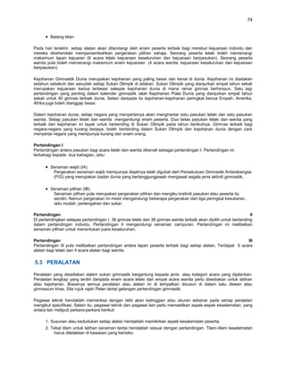 74


        Batang titian

Pada hari terakhir, setiap alatan akan ditandangi oleh enam peserta terbaik bagi merebut kejuaraan individu dan
mereka dikehendaki mempersembahkan pergerakan pilihan sahaja. Seorang peserta lelaki boleh memenangi
maksimum lapan kejuaran (6 acara lelaki kejuaraan keseluruhan dan kejuaraan berpasukan). Seorang peserta
wanita pula boleh memenangi maksimum enam kejuaraan (4 acara wanita, kejuaraan keseluruhan dan kejuaraan
berpasukan).

Kejohanan Gimnastik Dunia merupakan kejohanan yang paling besar dan kenal di dunia. Kejohanan ini diadakan
setahun sebelum dan sesudah setiap Sukan Olimpik di adakan. Sukan Olimpik yang dianjurkan empat tahun sekali
merupakan kejuaraan kedua terbesar selepas kejohanan dunia di mana ramai gimnas berhimpun. Satu lagi
pertandingan yang penting dalam kalender gimnastik ialah Kejohanan Piala Dunia yang dianjurkan empat tahun
sekali untuk 40 gimnas terbaik dunia. Selain daripada itu kejohanan-kejohanan peringkat benua Eropah, Amerika,
Afrika juga boleh dianggap besar.

Dalam kejohanan dunia, setiap negara yang menyertainya akan menghantar satu pasukan lelaki dan satu pasukan
wanita. Setiap pasukan lelaki dan wanita mengandungi enam peserta. Dua belas pasukan lelaki dan wanita yang
terbaik dari kejohanan ini layak untuk bertanding di Sukan Olimpik pada tahun berikutnya. Gimnas terbaik bagi
negara-negara yang kurang berjaya, boleh bertanding dalam Sukan Olimpik dan kejohanan dunia dengan cara
menyertai negara yang mempunyai kurang dari enam orang.

Pertandingan I
Pertandingan antara pasukan bagi acara lelaki dan wanita dikenali sebagai pertandingan I. Pertandingan ini
terbahagi kepada dua bahagian, iaitu:

        Senaman wajib (IA)
         Pergerakan senaman wajib mempunyai displinya telah digubal oleh Persekutuan Gimnastik Antarabangsa
         (FIG) yang merupakan badan dunia yang bertanggungjawab mengawal segala jenis aktiviti gimnastik.

        Senaman pilihan (IB)
         Senaman pilihan pula merupakan pergerakan pilihan dan mengiku kretiviti pasukan atau peserta itu
         sendiri. Namun pergerakan ini mesti mengandungi beberapa pergerakan dari tiga peringkat kesukaran,
         iaitu mudah, pertengahan dan sukar.

Pertandingan                                                                                                       II
Di pertandingkan selepas pertandingan I, 36 gimnas lelaki dan 36 gimnas wanita terbaik akan dipilih untuk bertanding
dalam pertandingan individu. Pertandingan II mengandungi senaman campuran. Pertandingan ini melibatkan
senaman pilihan untuk menentukan juara keseluruhan.

Pertandingan                                                                                                 III
Pertandingan III pula melibatkan pertandingan antara lapan peserta terbaik bagi setiap alatan. Terdapat 6 acara
alatan bagi lelaki dan 4 acara alatan bagi wanita.

5.3 PERALATAN

Peralatan yang disediakan dalam sukan gimnastik bergantung kepada jenis atau kategori acara yang dijalankan.
Peralatan lengkap yang terdiri daripada enam acara lelaki dan empat acara wanita perlu disediakan untuk latihan
atau kejohanan. Biasanya semua peralatan atau alatan ini di tempatkan disusun di dalam satu dewan atau
gimnasium khas. Sila rujuk rajah Pelan lantai gelangan pertandingan gimnastik.

Pegawai teknik hendaklah memeriksa dengan teliti akan ketinggian atau ukuran sebenar pada setiap peralatan
mengikut specifikasi. Selain itu, pegawai teknik dan pegawai lain perlu memastikan aspek-aspek keselamatan, yang
antara lain meliputi perkara-perkara berikut:

      1. Susunan atau kedudukan setiap alatan hendaklah memikirkan aspek keselamatan peserta.
      2. Tebal tilam untuk latihan senaman lantai hendaklah sesuai dengan pertandingan. Tilam-tilam keselamatan
          harus diletakkan di kawasan yang berisiko.
 