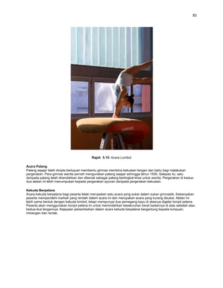 85




                                           Rajah 5.15: Acara Lombol

Acara Palang
Palang sejajar telah dicipta bertujuan membantu gimnas membina kekuatan lengan dan bahu bagi melakukan
pergerakan. Para gimnas wanita pernah mengunakan palang sejajar sehingga tahun 1930. Selepas itu, satu
daripada palang telah direndahkan dan dikenali sebagai palang bertingkat khas untuk wanita. Pergerakan di kedua-
dua alatan ini lebih menumpukan kepada pergerakan ayunan daripada pergerakan kekuatan.

Kekuda Berpelana
Acara kekuda berpelana bagi peserta lelaki merupakan satu acara yang sukar dalam sukan gimnastik. Kebanyakan
peserta memperolehi markah yang rendah dalam acara ini dan merupakan acara yang kurang disukai. Alatan ini
lebih sama bentuk dengan kekuda lombol, tetapi mempunyai dua pemegang kayu di atasnya digelar bonjol pelana.
Peserta akan menggunakan bonjol pelana ini untuk memindahkan keseluruhan berat badannya di atas sebelah atau
kedua-dua lengannya. Kejayaan persembahan dalam acara kekuda berpelana bergantung kepada tumpuan,
imbangan dan rentak.
 