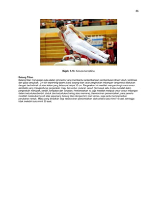 86




                                         Rajah 5.16: Kekuda berpelana

Batang Titian
Batang titian merupakan satu alatan gimnastik yang membantu perkembangan pembentukan dirian tubuh, kordmasi
dan gaya yang baik. Ciri-ciri terpenting dalam acara batang titian ialah pergerakan imbangan yang mesti dilakukan
dengan berhati-hati di atas alatan yang lebarnya hanya 10 cm. Pergerakan ini mestilah mengandungi unsur-unsur
akrobatik yang mengandungi pergerakan maju dan undur, putaran penuh (termasuk satu di atas sebelah kaki),
pergerakan menapak, berlan, lompatan dan lonjakan. Persembahan ini juga mestllah meliputi unsur-unsur imbangan
dalam kedudukan berdiri, duduk dan kedudukan baring atau meniarap. Keseluruhan persembahan, para peserta
mestilah melakukannya di atas sepanjang batang titian dengan licin dan kemas, juga perlu mempamerkan
perubahan rentak. Masa yang dihadkan bagi keseluruhan persembahan lalah antara satu rnmit 10 saat, sehingga
tidak melebihi satu minit 30 saat.
 