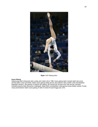 87




                                          Rajah 5.17: Batang titian

Acara Gelang
Gelang juga telah direkacipta oleh Ludwig Jahn dalam tahun 1980. Acara gelang telah menjadi salah satu acara
penting dalam sukan gimnastik. Dalam acara gelang setiap gimnas akan dibantu oleh jurulatih untuk mendapatkan
pegangan pertama. Jika peserta ini terjatuh dari gelang, dia mempunyai 30 saat untuk naik semula. Semasa
mendarat peserta tidak dibenarkan melangkah, tetapi boleh membetulkan imbangannya tanpa ditolak markah. Purata
masa persembahan dalam acara gelang ini ialah di antara 40 saat hingga satu minit.
 