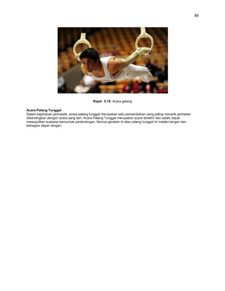 88




                                          Rajah 5.18: Acara gelang

Acara Palang Tunggal
Dalam kejohanan gimnastik, acara palang tunggal merupakan satu persembahan yang paling menarik perhatian
dibandingkan dengan acara yang lain. Acara Palang Tunggal merupakan acara terakhir dan selalu dapat
mewujudkan suasana kemuncak pertandingan. Semua gerakan di atas palang tunggal ini melalui tangan dan
bahagian depan lengan.
 