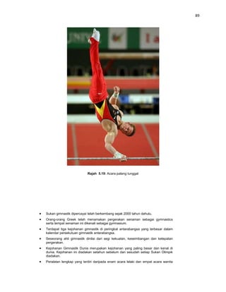 89




                          Rajah 5.19: Acara palang tunggal




Sukan gimnastik dipercayai telah berkembang sejak 2000 tahun dahulu.
Orang-orang Greek telah menamakan pergerakan senaman sebagai gymnastics
serta tempat senaman ini dikenali sebagai gymnasium.
Terdapat tiga kejohanan gimnastik di peringkat antarabangsa yang terbesar dalam
kalendar persekutuan gimnastik antarabangsa.
Seseorang ahli gimnastik dinilai dari segi kekuatan, keseimbangan dan ketepatan
pergerakan.
Kejohanan Gimnastik Dunia merupakan kejohanan yang paling besar dan kenal di
dunia. Kejohanan ini diadakan setahun sebelum dan sesudah setiap Sukan Olimpik
diadakan.
Peralatan lengkap yang terdiri daripada enam acara lelaki dan empat acara wanita
 